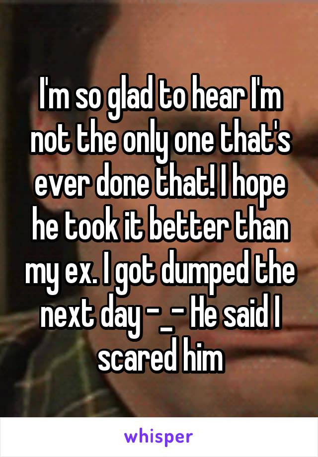 I'm so glad to hear I'm not the only one that's ever done that! I hope he took it better than my ex. I got dumped the next day -_- He said I scared him