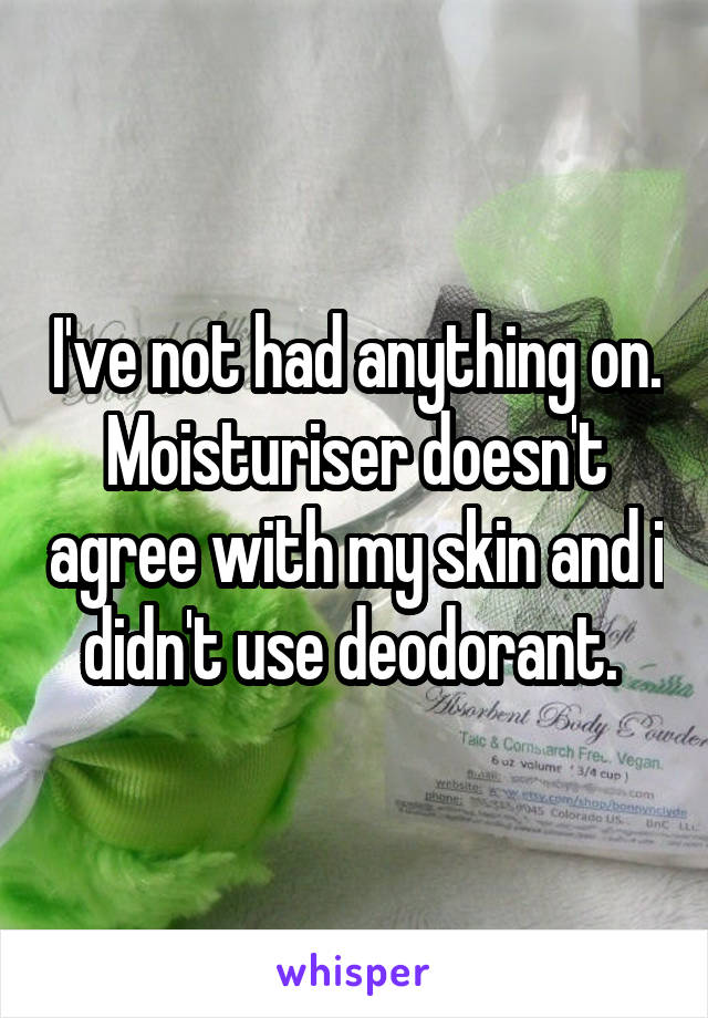 I've not had anything on. Moisturiser doesn't agree with my skin and i didn't use deodorant. 