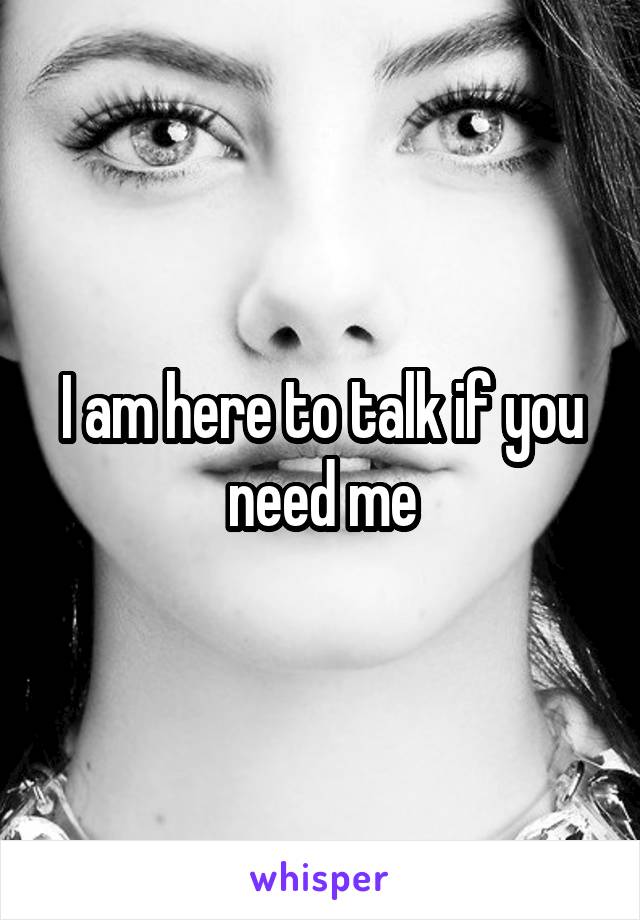 I am here to talk if you need me