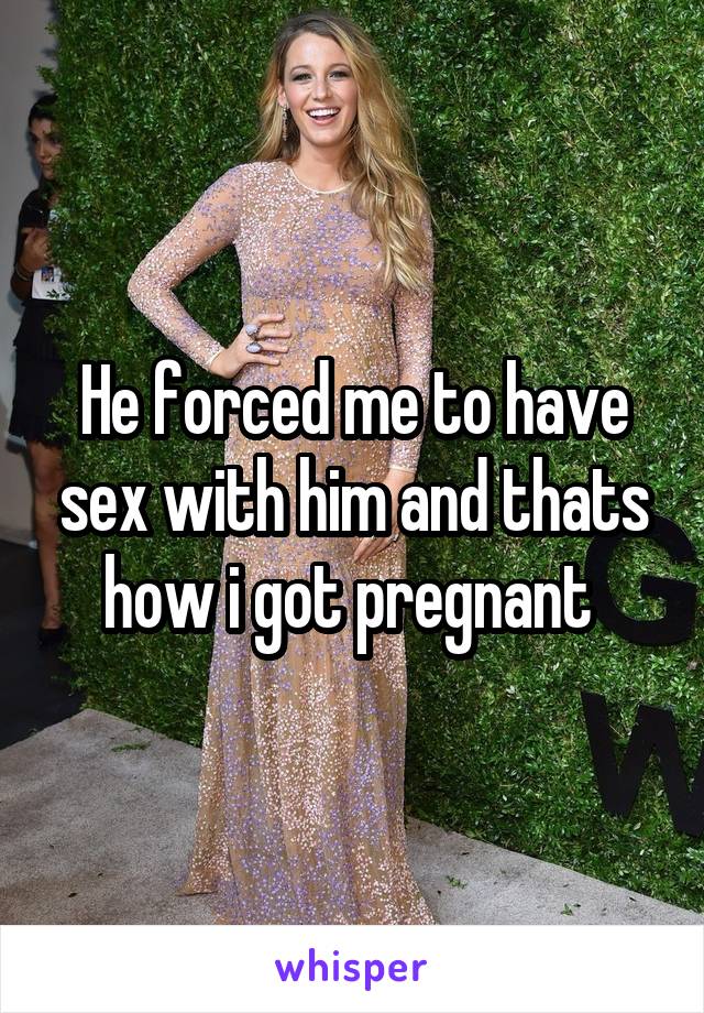 He forced me to have sex with him and thats how i got pregnant 