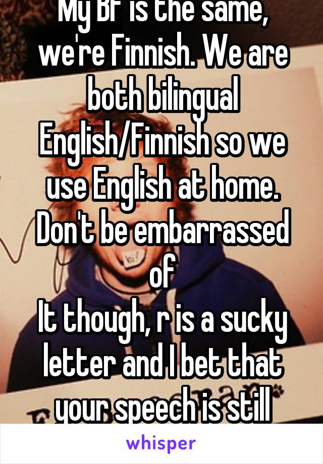 My BF is the same, we're Finnish. We are both bilingual English/Finnish so we use English at home. Don't be embarrassed of
It though, r is a sucky letter and I bet that your speech is still alright.