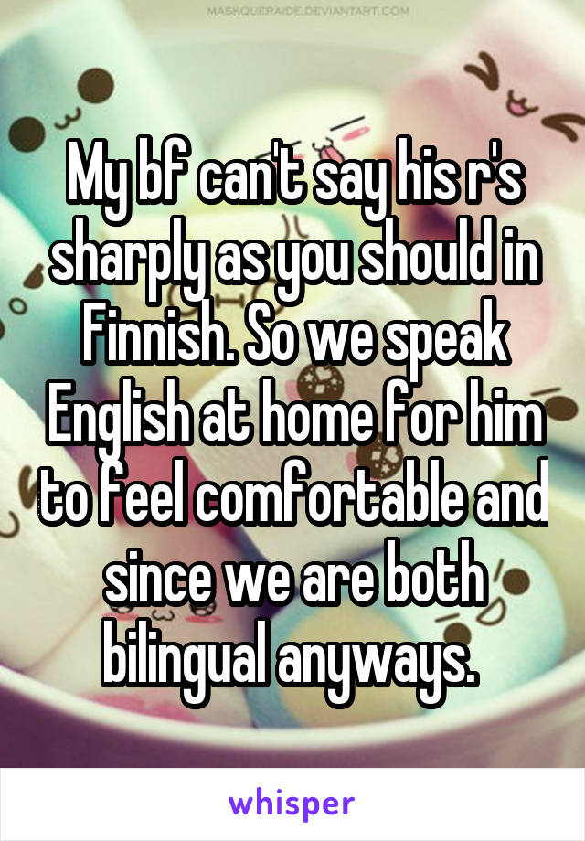 My bf can't say his r's sharply as you should in Finnish. So we speak English at home for him to feel comfortable and since we are both bilingual anyways. 