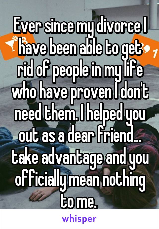 Ever since my divorce I have been able to get rid of people in my life who have proven I don't need them. I helped you out as a dear friend... take advantage and you officially mean nothing to me. 