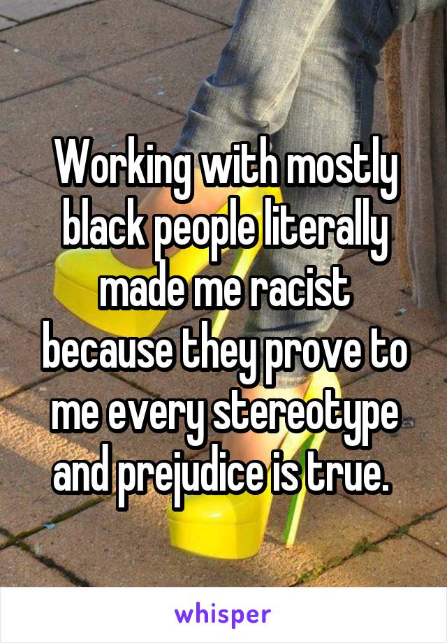 Working with mostly black people literally made me racist because they prove to me every stereotype and prejudice is true. 