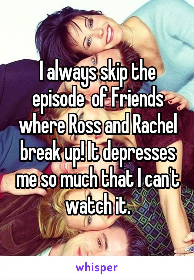 I always skip the episode  of Friends where Ross and Rachel break up! It depresses me so much that I can't watch it.