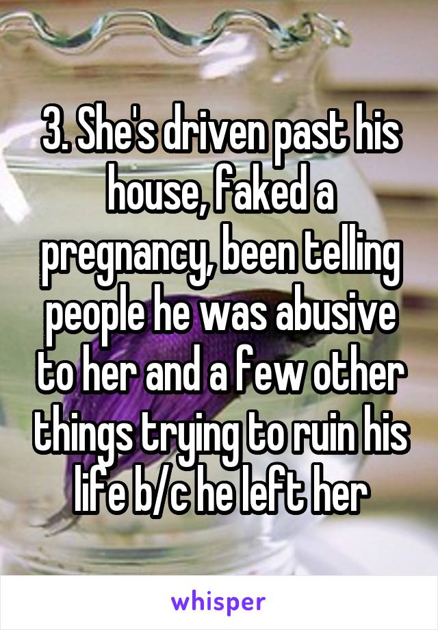 3. She's driven past his house, faked a pregnancy, been telling people he was abusive to her and a few other things trying to ruin his life b/c he left her