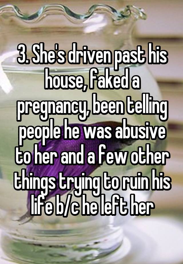 3. She's driven past his house, faked a pregnancy, been telling people he was abusive to her and a few other things trying to ruin his life b/c he left her