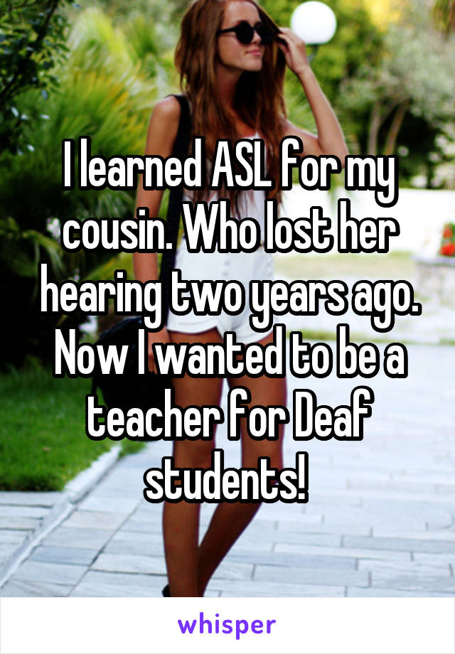 I learned ASL for my cousin. Who lost her hearing two years ago. Now I wanted to be a teacher for Deaf students! 