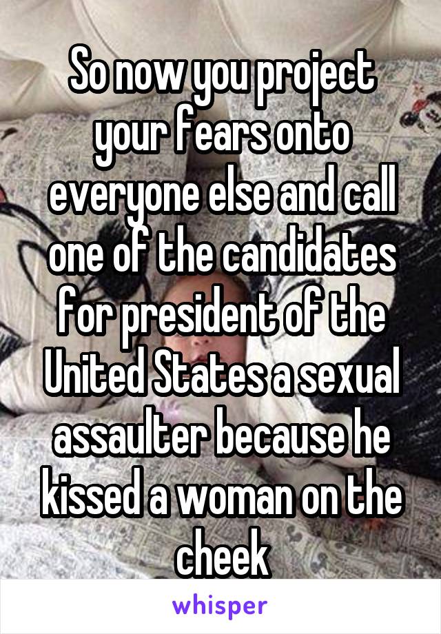 So now you project your fears onto everyone else and call one of the candidates for president of the United States a sexual assaulter because he kissed a woman on the cheek