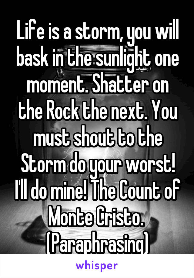 Life is a storm, you will bask in the sunlight one moment. Shatter on the Rock the next. You must shout to the Storm do your worst! I'll do mine! The Count of Monte Cristo.  (Paraphrasing)