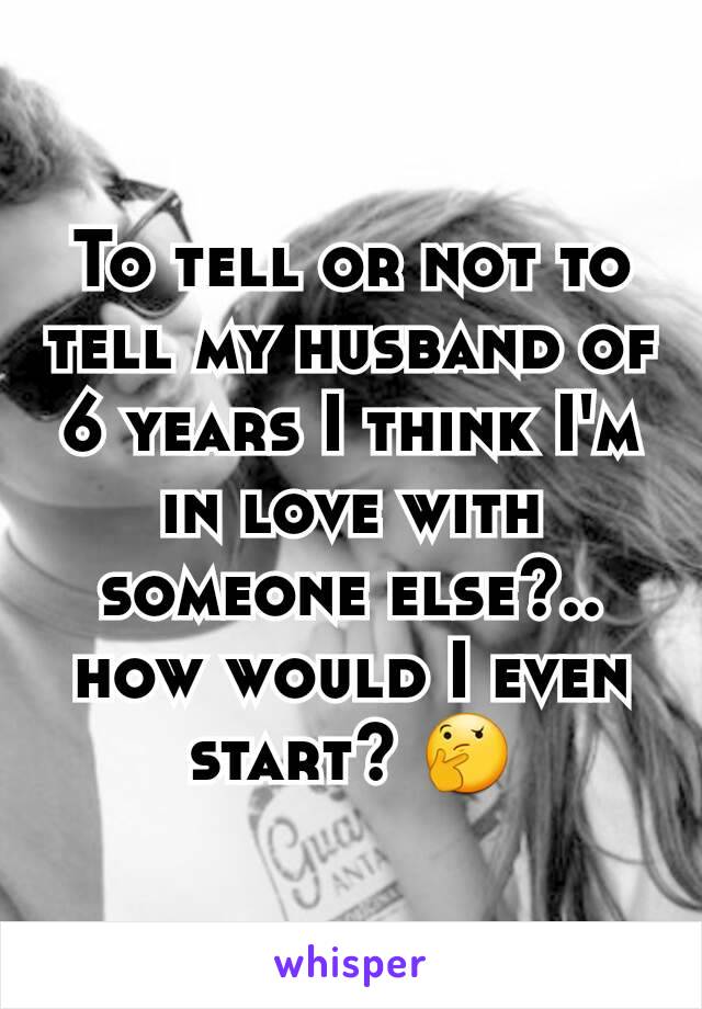To tell or not to tell my husband of 6 years I think I'm in love with someone else?.. how would I even start? 🤔