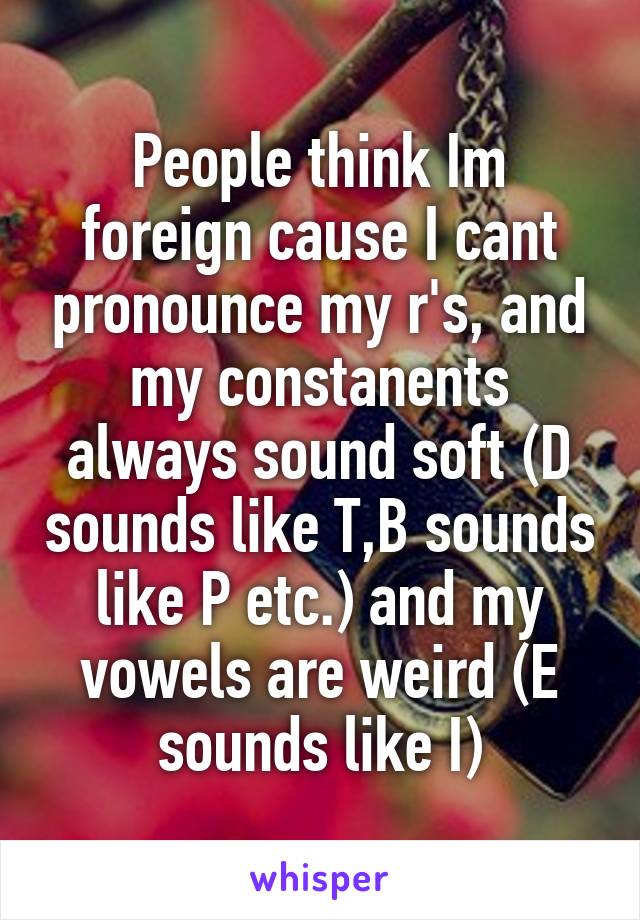 People think Im foreign cause I cant pronounce my r's, and my constanents always sound soft (D sounds like T,B sounds like P etc.) and my vowels are weird (E sounds like I)