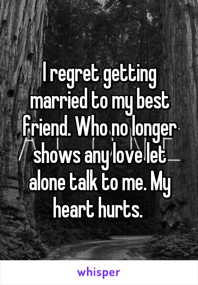 I regret getting married to my best friend. Who no longer shows any love let alone talk to me. My heart hurts. 