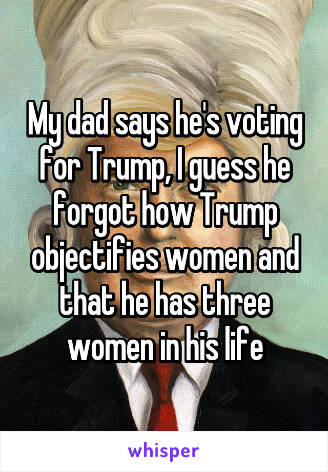My dad says he's voting for Trump, I guess he forgot how Trump objectifies women and that he has three women in his life