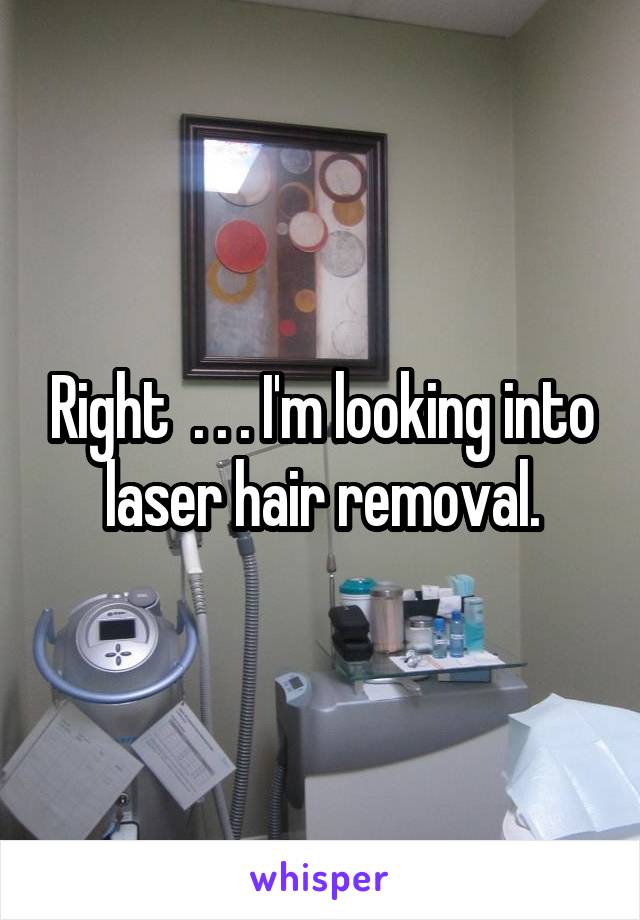Right  . . . I'm looking into laser hair removal.