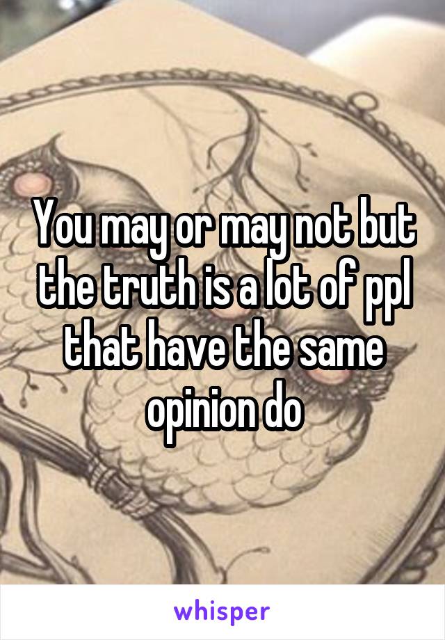 You may or may not but the truth is a lot of ppl that have the same opinion do