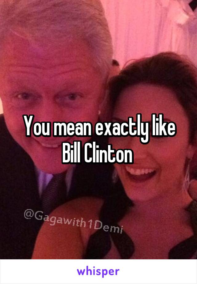 You mean exactly like Bill Clinton 