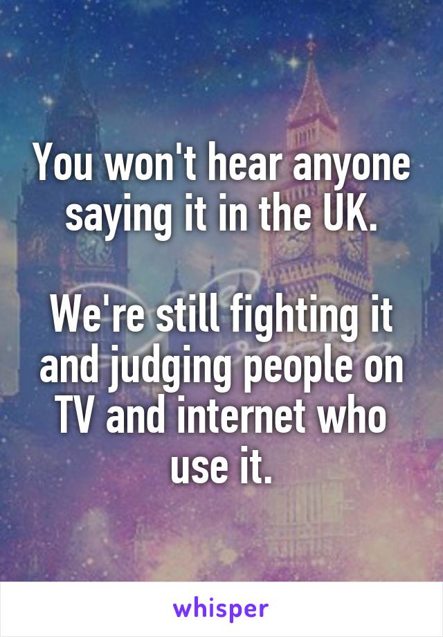 You won't hear anyone saying it in the UK.

We're still fighting it and judging people on TV and internet who use it.