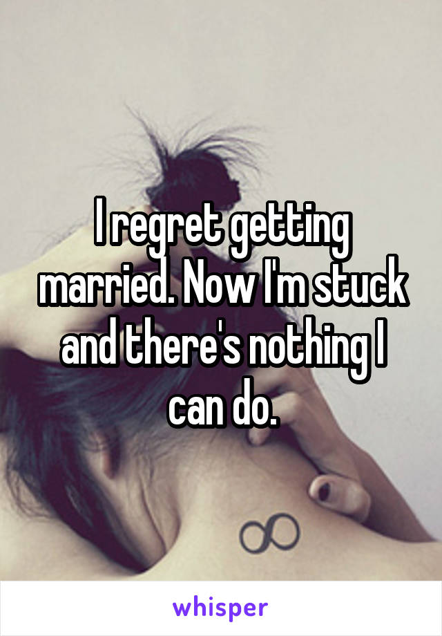 I regret getting married. Now I'm stuck and there's nothing I can do.