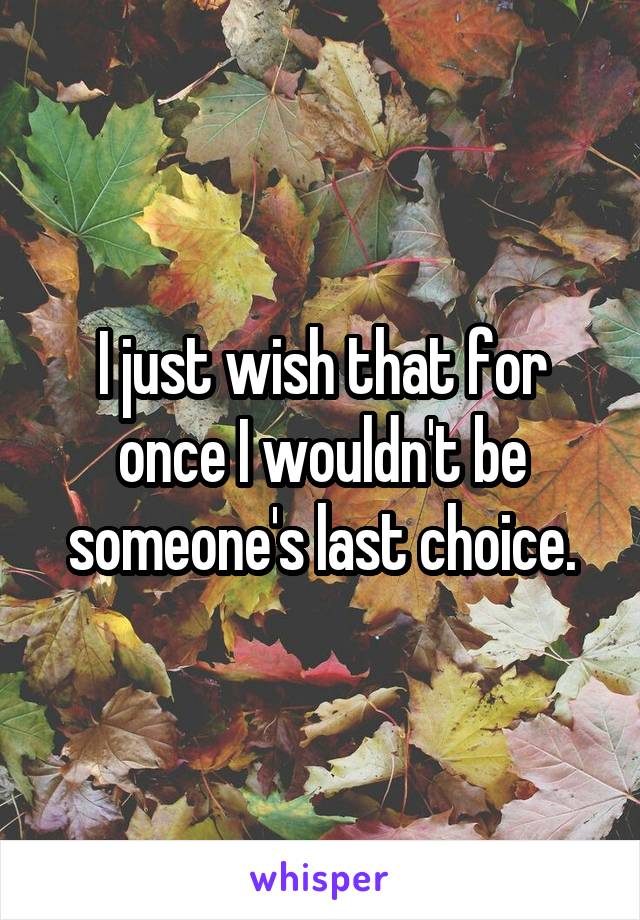 I just wish that for once I wouldn't be someone's last choice.