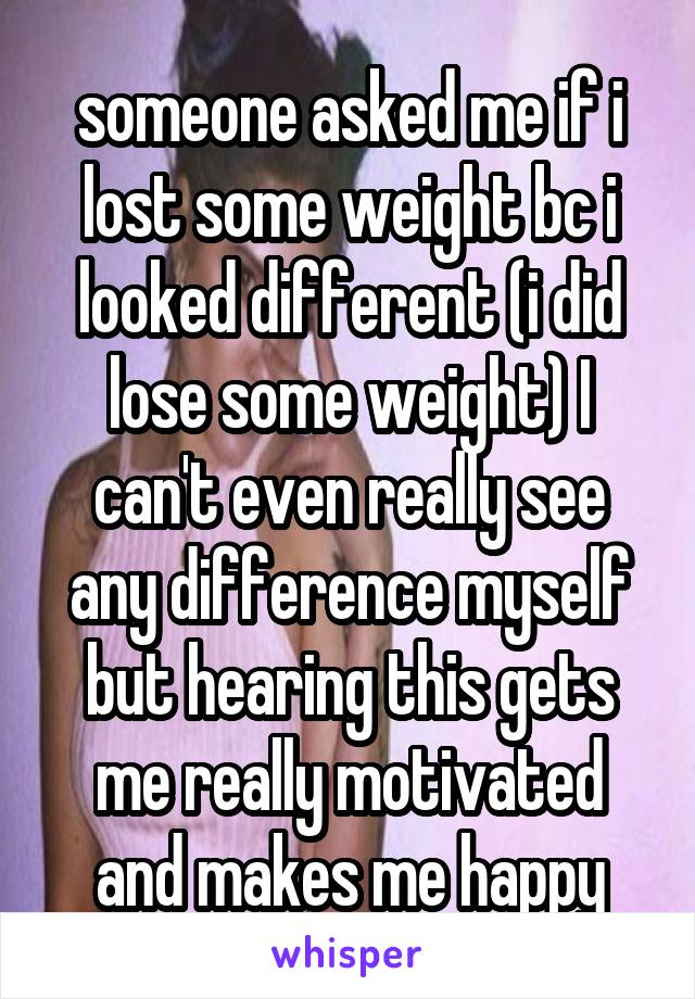 someone asked me if i lost some weight bc i looked different (i did lose some weight) I can't even really see any difference myself but hearing this gets me really motivated and makes me happy