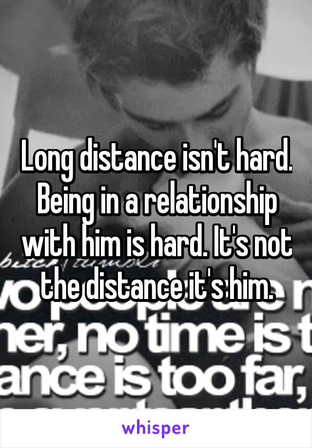 Long distance isn't hard. Being in a relationship with him is hard. It's not the distance it's him.
