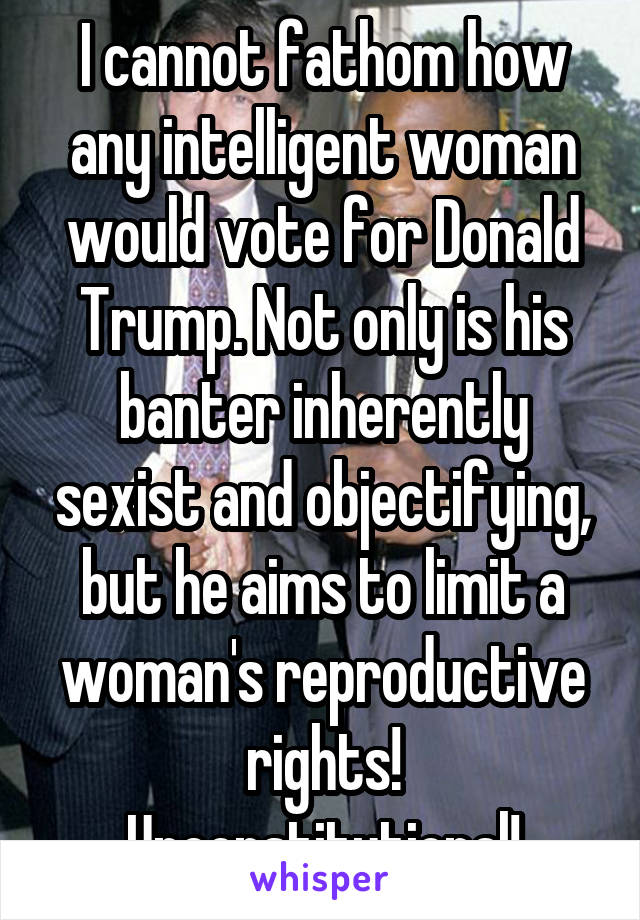 I cannot fathom how any intelligent woman would vote for Donald Trump. Not only is his banter inherently sexist and objectifying, but he aims to limit a woman's reproductive rights! Unconstitutional!