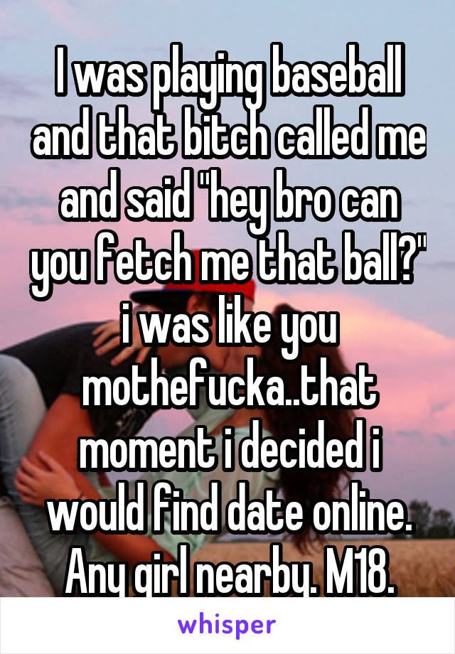 I was playing baseball and that bitch called me and said "hey bro can you fetch me that ball?" i was like you mothefucka..that moment i decided i would find date online.
Any girl nearby. M18.