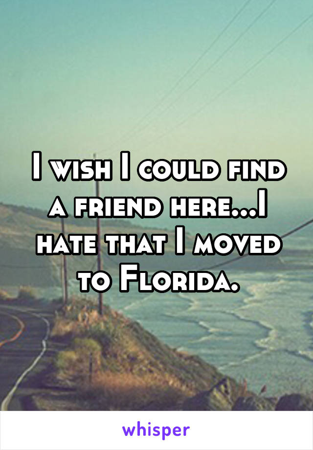 I wish I could find a friend here...I hate that I moved to Florida.