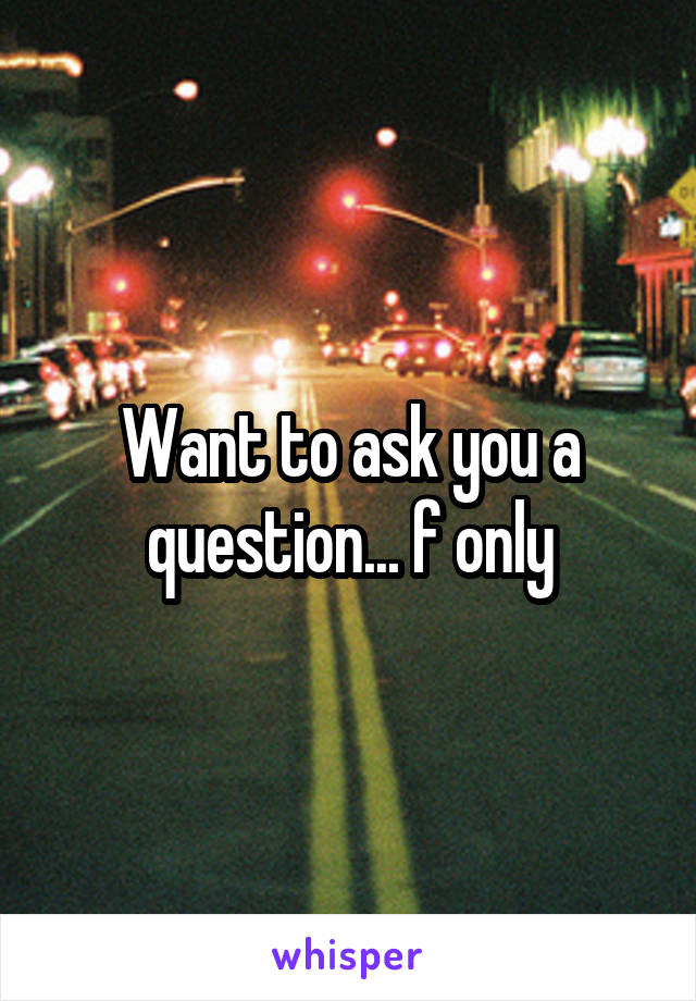 Want to ask you a question... f only