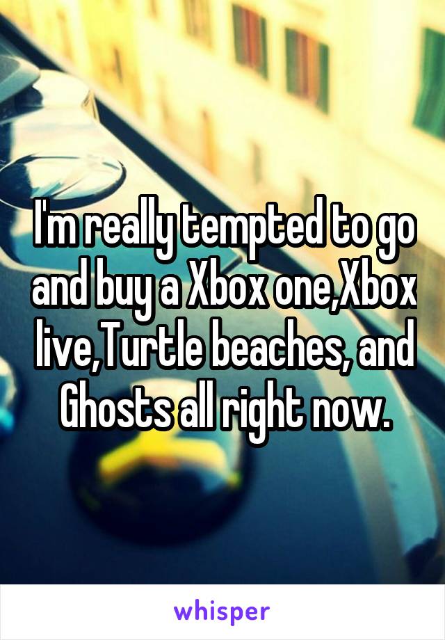 I'm really tempted to go and buy a Xbox one,Xbox live,Turtle beaches, and Ghosts all right now.