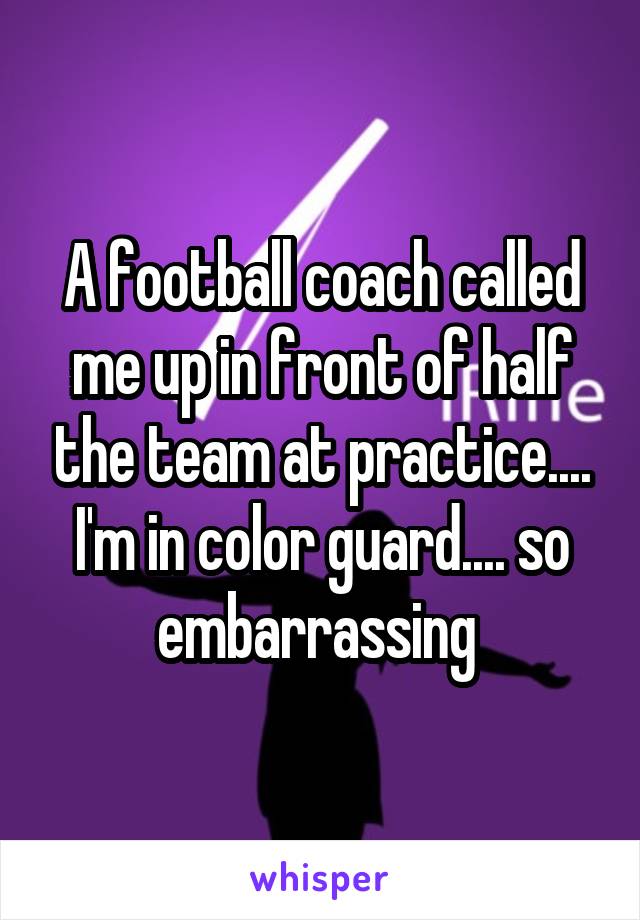 A football coach called me up in front of half the team at practice.... I'm in color guard.... so embarrassing 