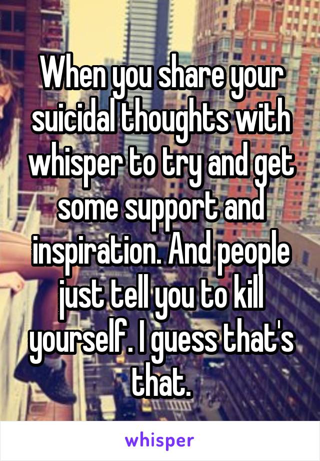When you share your suicidal thoughts with whisper to try and get some support and inspiration. And people just tell you to kill yourself. I guess that's that.
