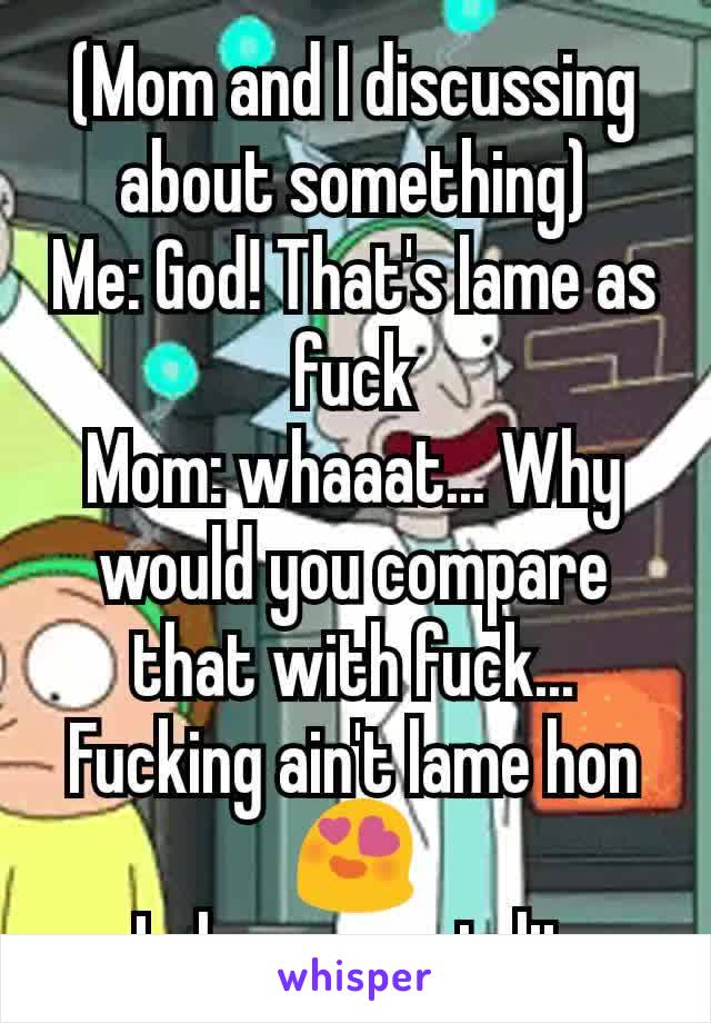 (Mom and I discussing about something)
Me: God! That's lame as fuck
Mom: whaaat... Why would you compare that with fuck... Fucking ain't lame hon😍
Lol my mom is lit
