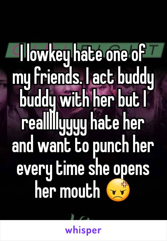 I lowkey hate one of my friends. I act buddy buddy with her but I realllllyyyy hate her and want to punch her every time she opens her mouth 😡