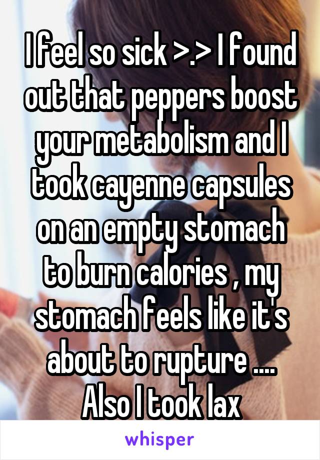 I feel so sick >.> I found out that peppers boost your metabolism and I took cayenne capsules on an empty stomach to burn calories , my stomach feels like it's about to rupture .... Also I took lax