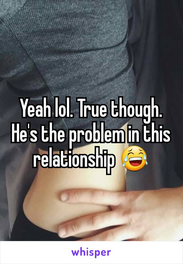 Yeah lol. True though. He's the problem in this relationship 😂