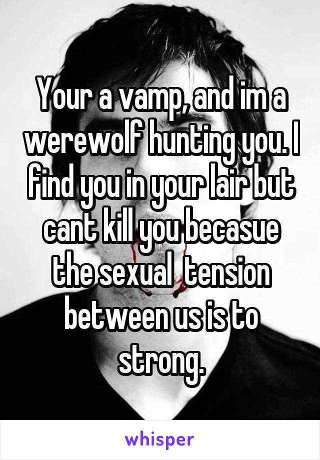 Your a vamp, and im a werewolf hunting you. I find you in your lair but cant kill you becasue the sexual  tension between us is to strong.
