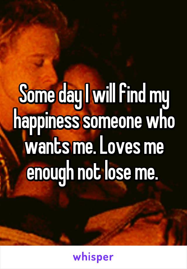 Some day I will find my happiness someone who wants me. Loves me enough not lose me. 