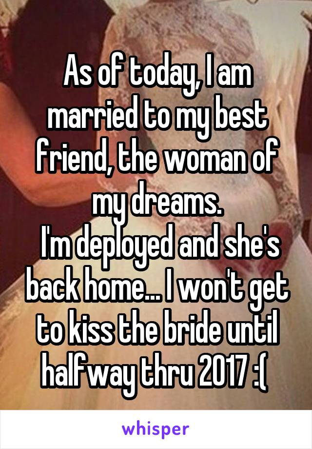 As of today, I am married to my best friend, the woman of my dreams.
 I'm deployed and she's back home... I won't get to kiss the bride until halfway thru 2017 :( 