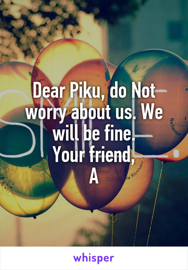 Dear Piku, do Not worry about us. We will be fine.
Your friend,
A