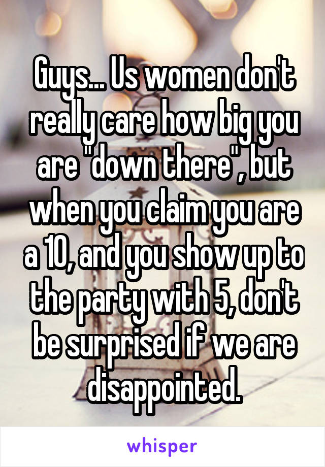 Guys... Us women don't really care how big you are "down there", but when you claim you are a 10, and you show up to the party with 5, don't be surprised if we are disappointed.