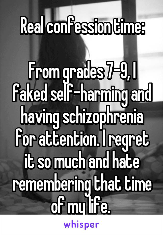 Real confession time:

From grades 7-9, I faked self-harming and having schizophrenia for attention. I regret it so much and hate remembering that time of my life. 