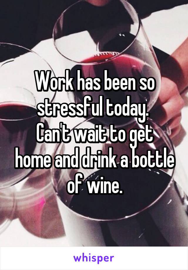 Work has been so stressful today. 
Can't wait to get home and drink a bottle of wine.