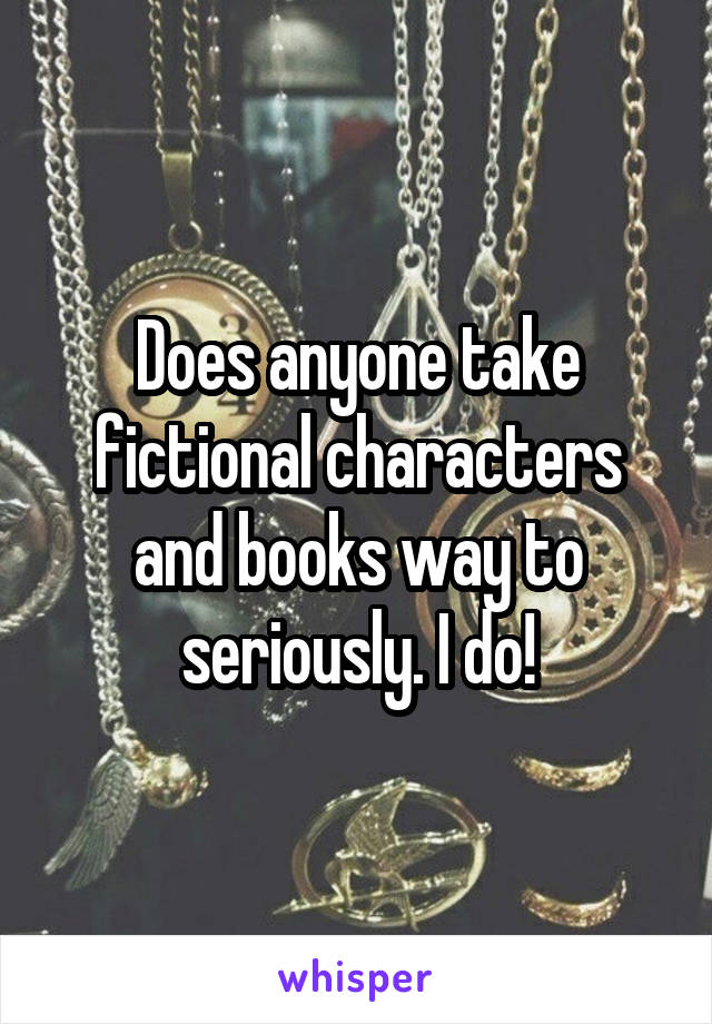 Does anyone take fictional characters and books way to seriously. I do!