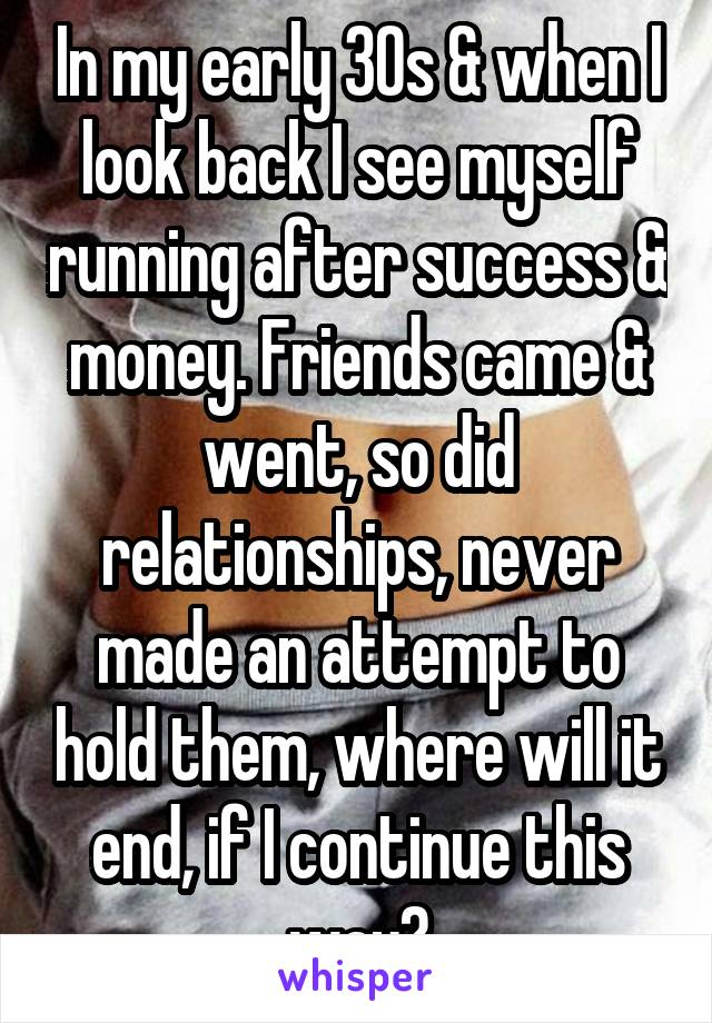 In my early 30s & when I look back I see myself running after success & money. Friends came & went, so did relationships, never made an attempt to hold them, where will it end, if I continue this way?