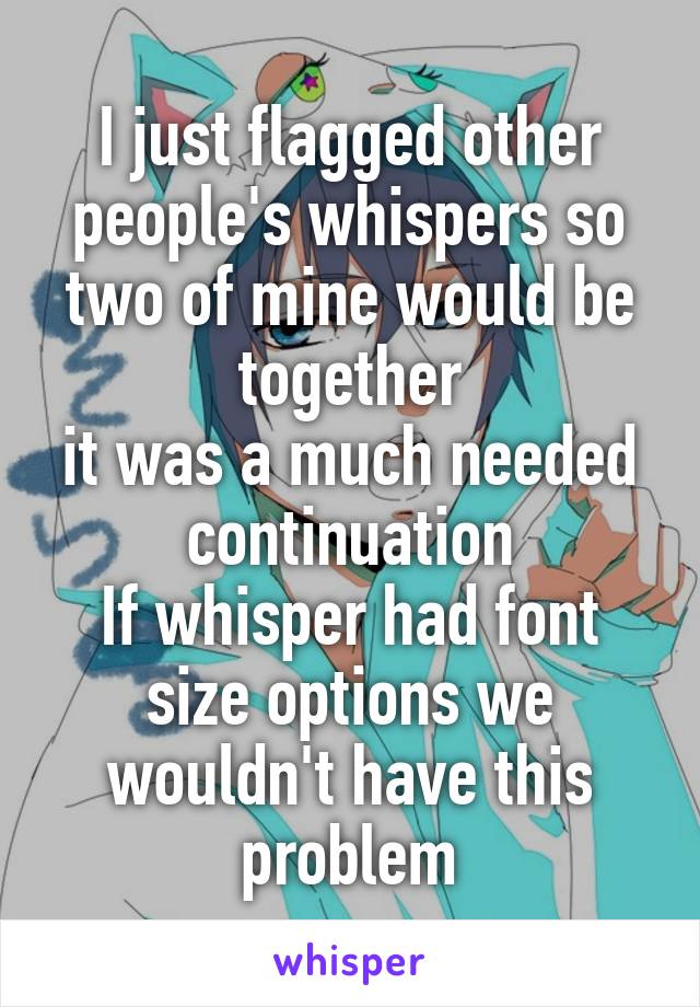 I just flagged other people's whispers so two of mine would be together
it was a much needed continuation
If whisper had font size options we wouldn't have this problem