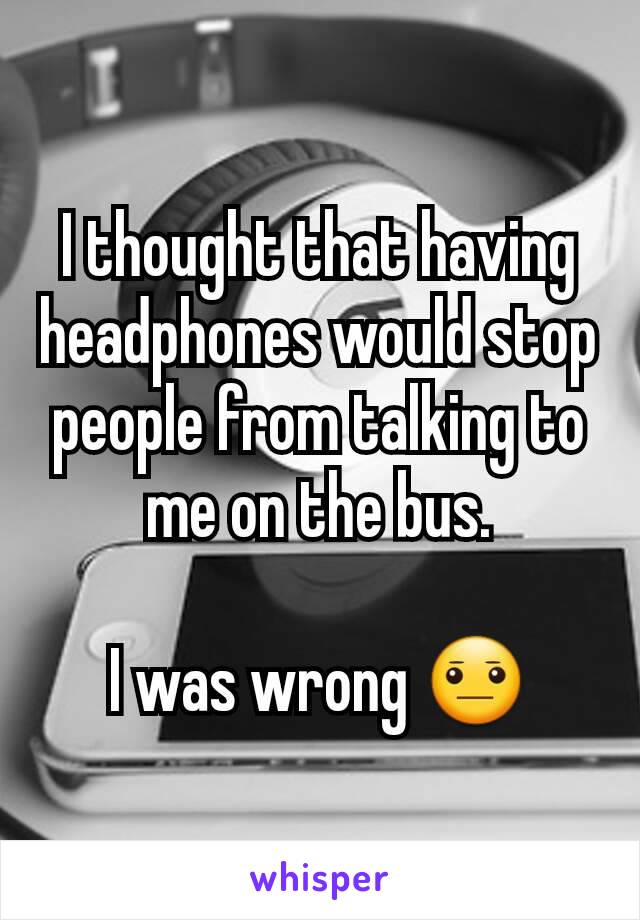 I thought that having headphones would stop people from talking to me on the bus.

I was wrong 😐