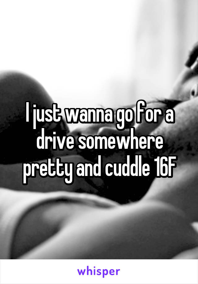 I just wanna go for a drive somewhere pretty and cuddle 16F
