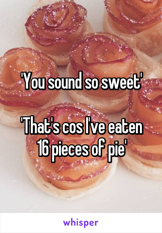 'You sound so sweet'

'That's cos I've eaten 16 pieces of pie'